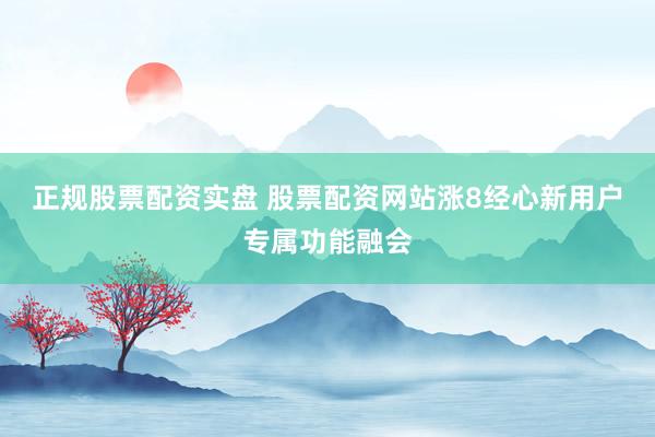 正规股票配资实盘 股票配资网站涨8经心新用户专属功能融会