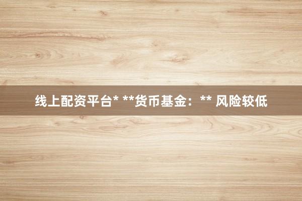 线上配资平台* **货币基金:** 风险较低