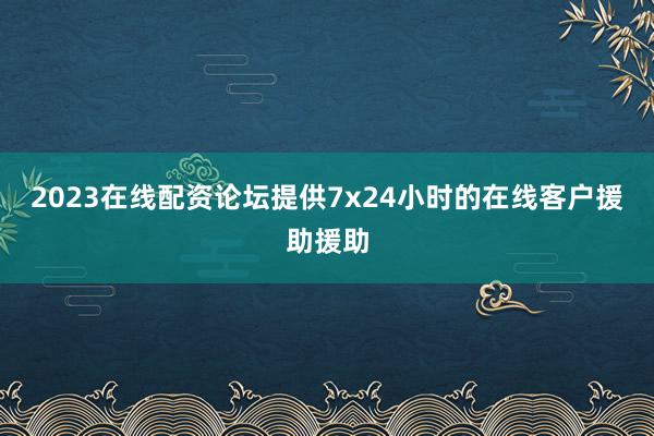 2023在线配资论坛提供7x24小时的在线客户援助援助