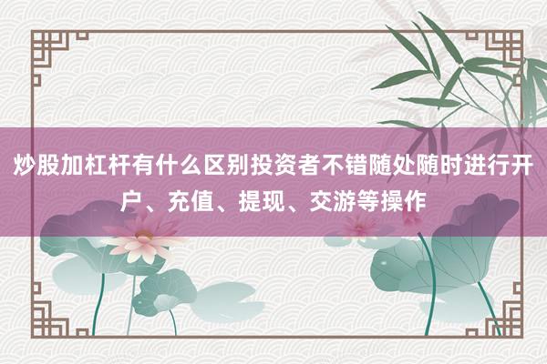 炒股加杠杆有什么区别投资者不错随处随时进行开户、充值、提现、交游等操作