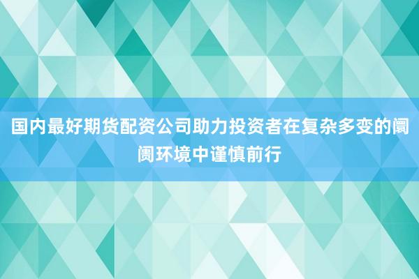 国内最好期货配资公司助力投资者在复杂多变的阛阓环境中谨慎前行