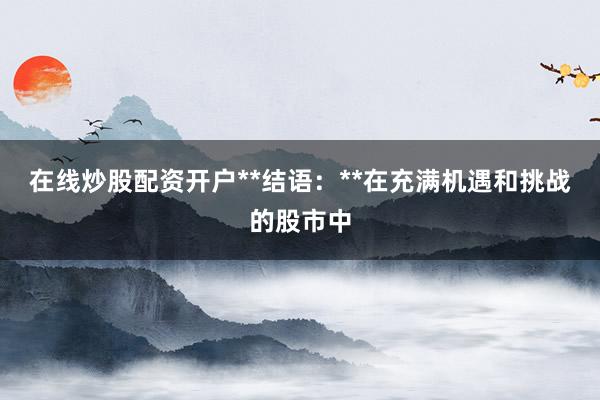 在线炒股配资开户**结语：**在充满机遇和挑战的股市中