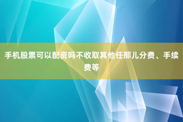 手机股票可以配资吗不收取其他任那儿分费、手续费等