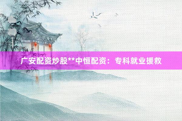 广安配资炒股**中恒配资:专科就业援救