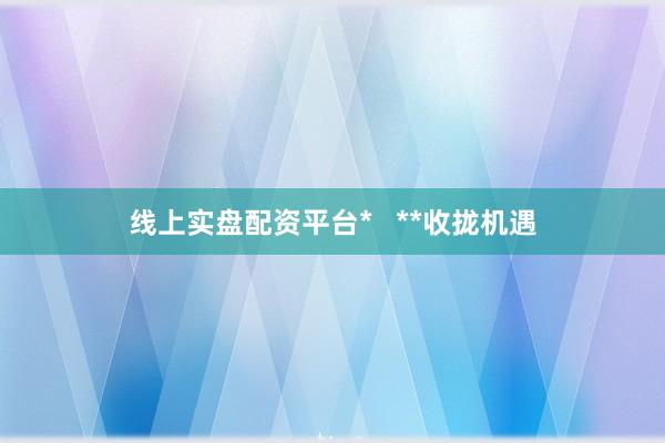 线上实盘配资平台*   **收拢机遇