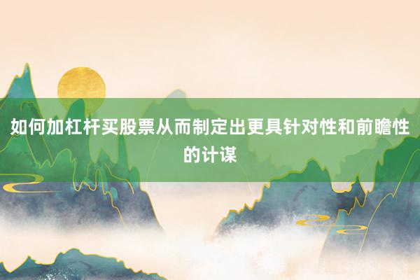 如何加杠杆买股票从而制定出更具针对性和前瞻性的计谋