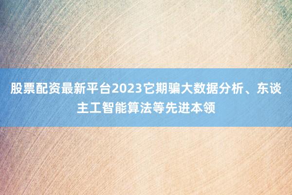 股票配资最新平台2023它期骗大数据分析、东谈主工智能算法等先进本领
