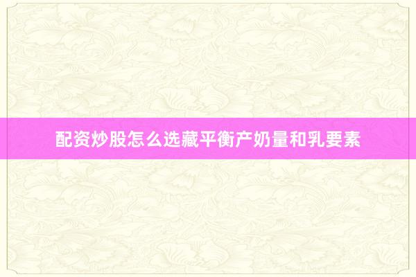 配资炒股怎么选藏平衡产奶量和乳要素
