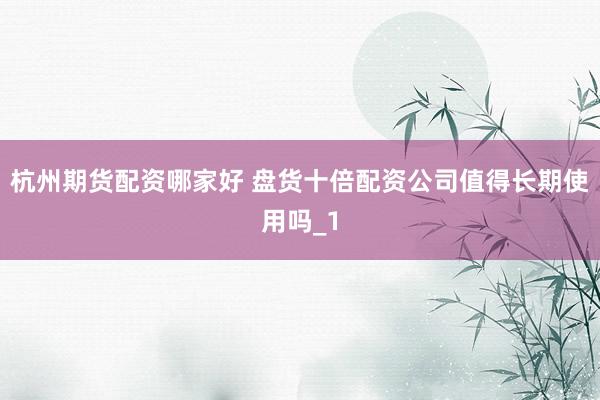 杭州期货配资哪家好 盘货十倍配资公司值得长期使用吗_1
