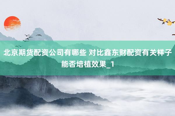 北京期货配资公司有哪些 对比鑫东财配资有关样子能否培植效果_1