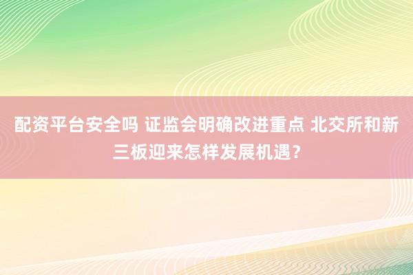 配资平台安全吗 证监会明确改进重点 北交所和新三板迎来怎样发展机遇?