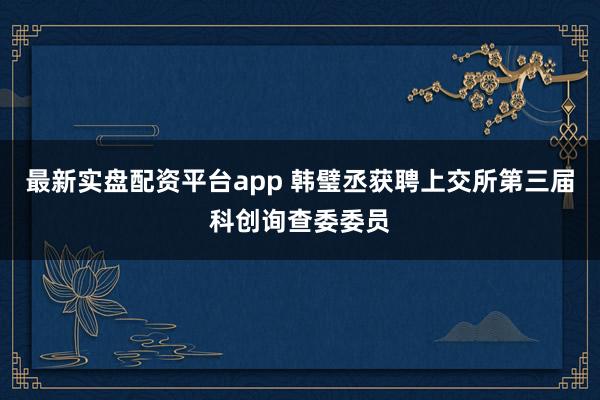 最新实盘配资平台app 韩璧丞获聘上交所第三届科创询查委委员