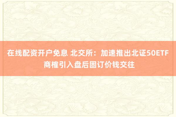 在线配资开户免息 北交所:加速推出北证50ETF 商榷引入盘后固订价钱交往