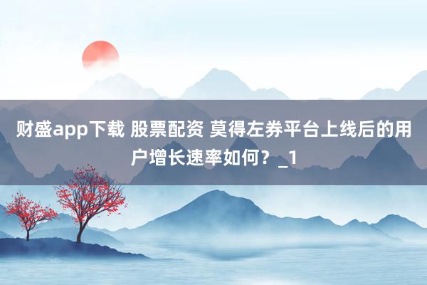 财盛app下载 股票配资 莫得左券平台上线后的用户增长速率如何?_1