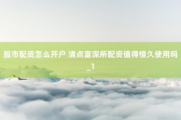 股市配资怎么开户 清点富深所配资值得恒久使用吗_1