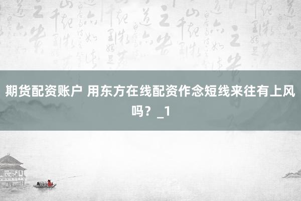期货配资账户 用东方在线配资作念短线来往有上风吗？_1