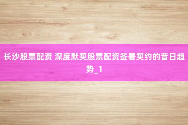 长沙股票配资 深度默契股票配资签署契约的昔日趋势_1