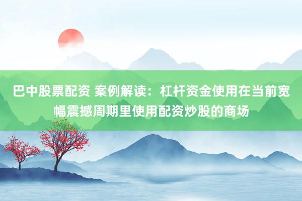 巴中股票配资 案例解读：杠杆资金使用在当前宽幅震撼周期里使用配资炒股的商场