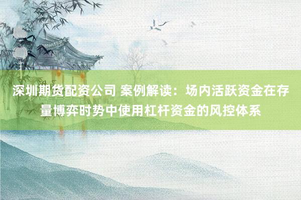 深圳期货配资公司 案例解读：场内活跃资金在存量博弈时势中使用杠杆资金的风控体系