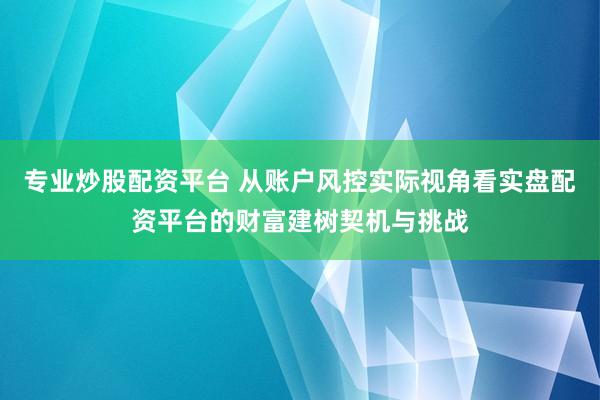 专业炒股配资平台 从账户风控实际视角看实盘配资平台的财富建树契机与挑战