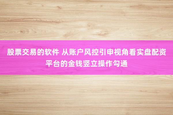 股票交易的软件 从账户风控引申视角看实盘配资平台的金钱竖立操作勾通