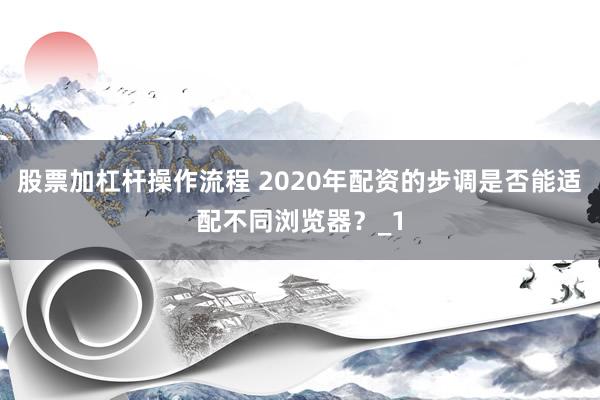 股票加杠杆操作流程 2020年配资的步调是否能适配不同浏览器？_1