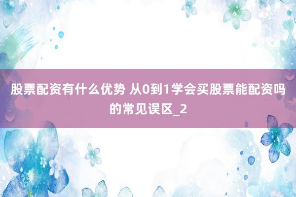 股票配资有什么优势 从0到1学会买股票能配资吗的常见误区_2