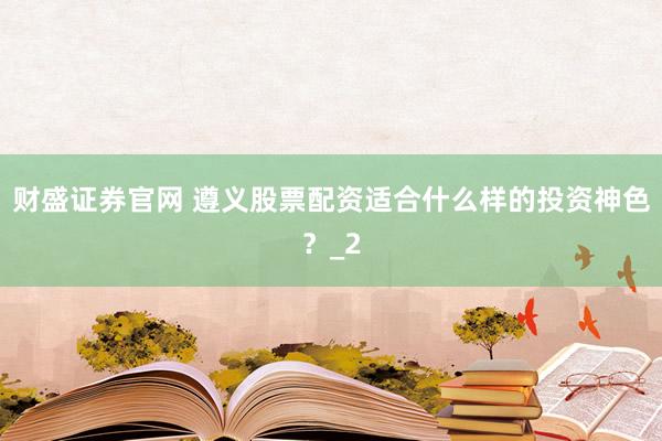 财盛证券官网 遵义股票配资适合什么样的投资神色？_2
