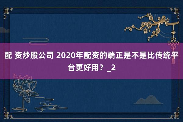 配 资炒股公司 2020年配资的端正是不是比传统平台更好用？_2