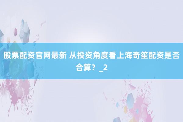 股票配资官网最新 从投资角度看上海奇笙配资是否合算？_2